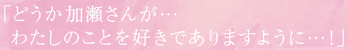 「どうか加瀬さんが…わたしのことを好きでありますように…!」