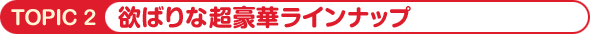 TOPIC2 欲ばりな超豪華ラインナップ