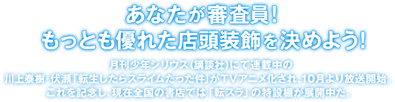 「あなたが審査員!もっとも優れた店頭装飾を決めよう!」月刊少年シリウス(講談社)にて連載中の川上泰樹・伏瀬「転生したらスライムだった件」がTVアニメ化され、10月より放送開始。これを記念し、現在全国の書店では「転スラ」の特設棚が展開中だ。