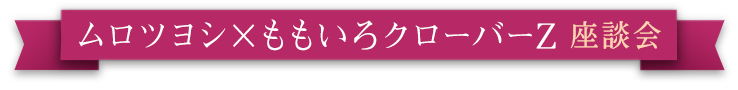 ムロツヨシ×ももいろクローバーZ 座談会