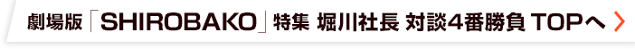 劇場版「SHIROBAKO」特集 堀川憲司 対談4番勝負 TOPへ