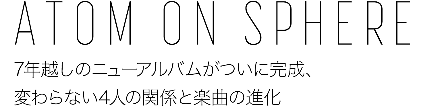 ATOM ON SPHERE|7年越しのニューアルバムがついに完成、変わらない4人の関係と楽曲の進化