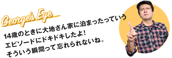 14歳のときに大地さん家に泊まったっていうエピソードにドキドキしたよ! そういう瞬間って忘れられないね。