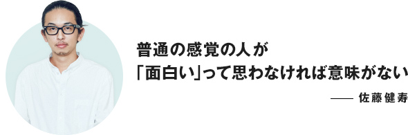 普通の感覚の人が「面白い」って思わなければ意味がない ──佐藤健寿