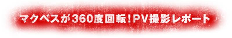 マクベスが360度回転!PV撮影レポート