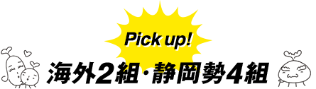 Pick up! 海外2組・静岡勢4組